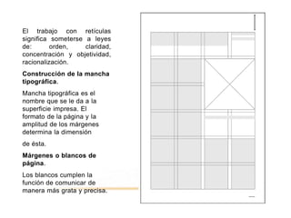 El trabajo con retículas
significa someterse a leyes
de: orden, claridad,
concentración y objetividad,
racionalización.
Construcción de la mancha
tipográfica.
Mancha tipográfica es el
nombre que se le da a la
superficie impresa. El
formato de la página y la
amplitud de los márgenes
determina la dimensión
de ésta.
Márgenes o blancos de
página.
Los blancos cumplen la
función de comunicar de
manera más grata y precisa.
 