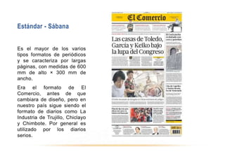 Estándar - Sábana
Es el mayor de los varios
tipos formatos de periódicos
y se caracteriza por largas
páginas, con medidas de 600
mm de alto × 300 mm de
ancho.
Era el formato de El
Comercio, antes de que
cambiara de diseño, pero en
nuestro país sigue siendo el
formato de diarios como La
Industria de Trujillo, Chiclayo
y Chimbote. Por general es
utilizado por los diarios
serios.
 