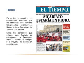 Tabloide
Es un tipo de periódico con
dimensiones menores que
las ordinarias, que contiene
fotograbados informativos.
Usualmente su formato es de
380 mm por 300 mm
Entre los periódicos que
utilizan este formato se
encuentran: La República,
Perú 21, Correo, El Tiempo,
y la mayoría de diarios en
nuestro país.
 