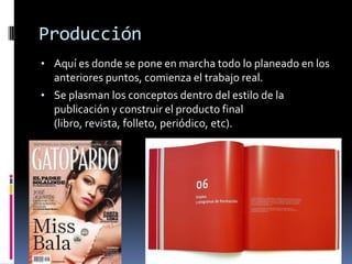 Producción
• Aquí es donde se pone en marcha todo lo planeado en los
anteriores puntos, comienza el trabajo real.
• Se plasman los conceptos dentro del estilo de la
publicación y construir el producto final
(libro, revista, folleto, periódico, etc).
 