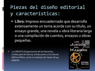 Piezas del diseño editorial
y características:
 Libro: Impreso encuadernado que desarrolla
extensamente un tema acorde con su título, un
ensayo grande, una novela u obra literaria larga
o una compilación de cuentos, ensayos u obras
pequeñas.
 La UNESCO (Organización de las Naciones
Unidas para la Ciencia, la Educación y la Cultura)
define al libro, como un impreso de mayor de 49
páginas.
 