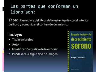 Las partes que conforman un
libro son:
Tapa: Pieza clave del libro, debe estar ligada con el interior
del libro y comunicar el contenido del mismo.
Incluye:
 Titulo de la obra
 Autor
 Identificación gráfica de la editorial
 Puede incluir algún tipo de imagen
 