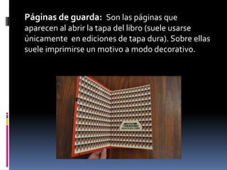 Páginas de guarda: Son las páginas que
aparecen al abrir la tapa del libro (suele usarse
únicamente en ediciones de tapa dura). Sobre ellas
suele imprimirse un motivo a modo decorativo.
 