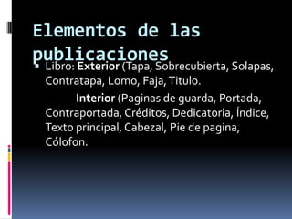 Elementos de las
publicaciones Libro: Exterior (Tapa, Sobrecubierta, Solapas,
Contratapa, Lomo, Faja,Titulo.
Interior (Paginas de guarda, Portada,
Contraportada, Créditos, Dedicatoria, Índice,
Texto principal, Cabezal, Pie de pagina,
Cólofon.
 