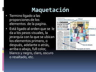 Maquetación
• Termino ligado a las
proporciones de los
elementos de la pagina.
• Está ligado al orden que se le
da a los pesos visuales, la
jerarquía con la que se ubican
los elementos primero, o
después, adelante o atrás,
arriba o abajo, full color,
blanco y negro, claro, oscuro
o resaltado, etc.
 