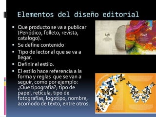 Elementos del diseño editorial
 Que producto se va a publicar
(Periódico, folleto, revista,
catalogo).
 Se define contenido
 Tipo de lector al que se va a
llegar.
 Definir el estilo.
 El estilo hace referencia a la
forma y reglas que se van a
seguir, como por ejemplo:
¿Que tipografía?; tipo de
papel, retícula, tipo de
fotografías, logotipo, nombre,
acomodo de texto, entre otros.
 