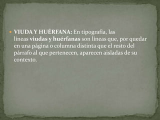  VIUDA Y HUÉRFANA: En tipografía, las
líneas viudas y huérfanas son líneas que, por quedar
en una página o columna distinta que el resto del
párrafo al que pertenecen, aparecen aisladas de su
contexto.
 