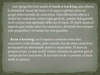 Los tipógrafos han usado el track o tracking para alterar
la densidad visual del texto o el espacio global entre un
grupo seleccionado de caracteres. Esta alteración afecta a
todos los caracteres, como regla general, cuanto más grande
es el cuerpo más apretado debe ser el track. El track ajusta el
espacio que existe entre los caracteres, abriendo los cuerpos
más pequeños y cerrando los mas grandes.
Kern o kerning: es el espacio existente entre dos
caracteres individuales, para cuando dos de estos caracteres
se encuentran demasiado juntos o separados. El kern es
proporcional, ya que es del mismo tamaño en puntos que el
cuerpo de los caracteres. Si un texto es de 10 puntos, el kern
mide 10 puntos.
 