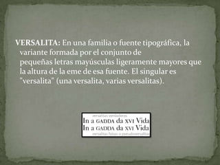VERSALITA: En una familia o fuente tipográfica, la
variante formada por el conjunto de
pequeñas letras mayúsculas ligeramente mayores que
la altura de la eme de esa fuente. El singular es
"versalita" (una versalita, varias versalitas).
 