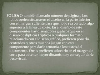 FOLIO: O también llamado número de páginas. Los
folios suelen situarse en el diseño en la parte inferior
con el margen sufiente para que no lo sea cortado, algo
superior a la línea de corte. En el diseño de este
componentes hay diseñadores gráficos que en el
diseño de dípticos trípticos o cualquier formato
relacionado con el diseño gráfico, prefieren ponerlo
centrados, y otros muchos juegan con este
componente para darle armonía a los textos del
documento. Otros prefieren colocarlo en el margen de
corte para obtener mayor dinamismo y conseguir darle
peso visual.
 