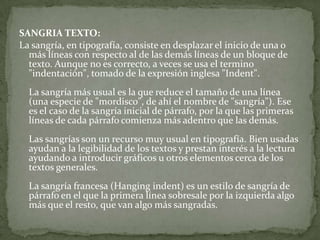 SANGRIA TEXTO:
La sangría, en tipografía, consiste en desplazar el inicio de una o
más líneas con respecto al de las demás líneas de un bloque de
texto. Aunque no es correcto, a veces se usa el termino
"indentación", tomado de la expresión inglesa "Indent".
La sangría más usual es la que reduce el tamaño de una línea
(una especie de "mordisco", de ahí el nombre de "sangría"). Ese
es el caso de la sangría inicial de párrafo, por la que las primeras
líneas de cada párrafo comienza más adentro que las demás.
Las sangrías son un recurso muy usual en tipografía. Bien usadas
ayudan a la legibilidad de los textos y prestan interés a la lectura
ayudando a introducir gráficos u otros elementos cerca de los
textos generales.
La sangría francesa (Hanging indent) es un estilo de sangría de
párrafo en el que la primera línea sobresale por la izquierda algo
más que el resto, que van algo más sangradas.
 