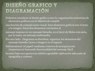 Podemos considerar al diseño gráfico como la: organización armoniosa de
elementos gráficos con el objetivo de cumplir
una función de comunicación visual. Esos elementos gráficos son el texto
y la imagen. Estos dos elementos convierten al
mensaje impreso en un mensaje bimedia, en el decir de Moles éste sería,
por lo tanto, un mensaje multimedia.
Por otro lado...Diagramar es distribuir, organizar los elementos del
mensaje bimedia (texto e imagen) en el espacio
bidimensional (el papel) mediante criterios de jerarquización
(importancia) buscando funcionalidad del mensaje (fácil
lectura) bajo una apariencia estética agradable (aplicación adecuada de
tipografías y colores).
 