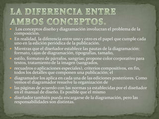  Los conceptos diseño y diagramación involucran el problema de la
composición.
 En realidad, la diferencia entre uno y otro es el papel que cumple cada
uno en la edición periódica de la publicación.
 Mientras que el diseñador establece las pautas de la diagramación:
formato, cajas de diagramación, tipografías, tamaño,
 estilo, formateo de párrafos, sangrías; propone color corporativo para
textos, tratamiento de la imagen (sangrados,
 recuadros o aplicaciones especiales), criterios compositivos, en fin,
todos los detalles que componen una publicación; el
 diagramador los aplica en cada una de las ediciones posteriores. Como
vemos el diagramador resuelve la organización de
 las páginas de acuerdo con las normas ya establecidas por el diseñador
en el manual de diseño. Es posible que el mismo
 diseñador también pueda encargarse de la diagramación, pero las
responsabilidades son distintas.
 