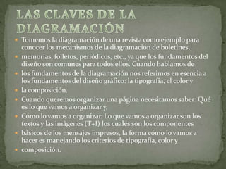  Tomemos la diagramación de una revista como ejemplo para
conocer los mecanismos de la diagramación de boletines,
 memorias, folletos, periódicos, etc., ya que los fundamentos del
diseño son comunes para todos ellos. Cuando hablamos de
 los fundamentos de la diagramación nos referimos en esencia a
los fundamentos del diseño gráfico: la tipografía, el color y
 la composición.
 Cuando queremos organizar una página necesitamos saber: Qué
es lo que vamos a organizar y,
 Cómo lo vamos a organizar. Lo que vamos a organizar son los
textos y las imágenes (T+I) los cuales son los componentes
 básicos de los mensajes impresos, la forma cómo lo vamos a
hacer es manejando los criterios de tipografía, color y
 composición.
 