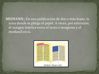 MEDIANIL: En una publicación de dos o más hojas, la
zona donde se pliega el papel. A veces, por extensión,
el margen interior entre el texto o imágenes y el
medianil en si.
 