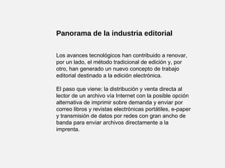 Panorama de la industria editorial
Los avances tecnológicos han contribuido a renovar,
por un lado, el método tradicional de edición y, por
otro, han generado un nuevo concepto de trabajo
editorial destinado a la edición electrónica.
El paso que viene: la distribución y venta directa al
lector de un archivo vía Internet con la posible opción
alternativa de imprimir sobre demanda y enviar por
correo libros y revistas electrónicas portátiles, e-paper
y transmisión de datos por redes con gran ancho de
banda para enviar archivos directamente a la
imprenta.
 