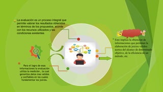 Para el logro de esas
informaciones la evaluación
utiliza la medición , la cual
garantiza datos mas validos
y confiables en los cuales
fundamentar los juicios.
La evaluación es un proceso integral que
permite valorar los resultados obtenidos
en términos de los propuestos, acorde
con los recursos utilizados y las
condiciones existentes.
Esto implica la obtención de
informaciones que permitan la
elaboración de juicios validos
acerca del alcance de determinado
objetivo, de la eficiencia de un
método, etc.
 