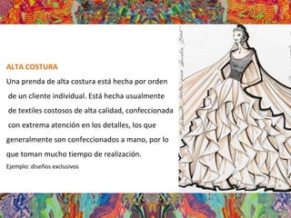 ALTA COSTURA
Una prenda de alta costura está hecha por orden
de un cliente individual. Está hecha usualmente
de textiles costosos de alta calidad, confeccionada
con extrema atención en los detalles, los que
generalmente son confeccionados a mano, por lo
que toman mucho tiempo de realización.
Ejemplo: diseños exclusivos
 