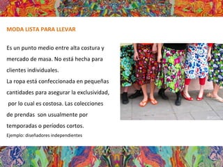 MODA LISTA PARA LLEVAR
Es un punto medio entre alta costura y
mercado de masa. No está hecha para
clientes individuales.
La ropa está confeccionada en pequeñas
cantidades para asegurar la exclusividad,
por lo cual es costosa. Las colecciones
de prendas son usualmente por
temporadas o períodos cortos.
Ejemplo: diseñadores independientes
 