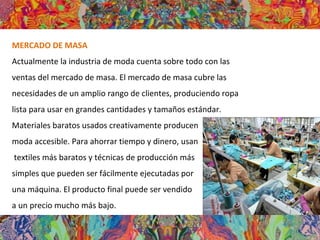 MERCADO DE MASA
Actualmente la industria de moda cuenta sobre todo con las
ventas del mercado de masa. El mercado de masa cubre las
necesidades de un amplio rango de clientes, produciendo ropa
lista para usar en grandes cantidades y tamaños estándar.
Materiales baratos usados creativamente producen
moda accesible. Para ahorrar tiempo y dinero, usan
textiles más baratos y técnicas de producción más
simples que pueden ser fácilmente ejecutadas por
una máquina. El producto final puede ser vendido
a un precio mucho más bajo.
 