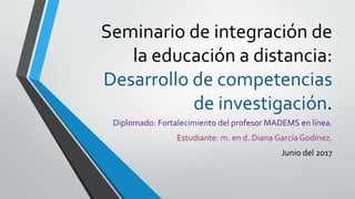 Seminario de integración de
la educación a distancia:
Desarrollo de competencias
de investigación.
Diplomado: Fortalecimiento del profesor MADEMS en línea.
Estudiante: m. en d. Diana García Godínez.
Junio del 2017
 