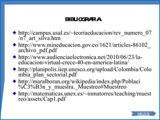 BIBLIOGRAFIA http://campus.usal.es/~teoriaeducacion/rev_numero_07/n7_art_silva.htm http://www.mineducacion.gov.co/1621/articles-86102_archivo_pdf.pdf http://www.audienciaelectronica.net/2010/06/23/la-educacion-virtual-crece-40-en-america-latina/ http://planipolis.iiep.unesco.org/upload/Colombia/Colombia_plan_sectorial.pdf http://maralboran.org/wikipedia/index.php/Poblaci%C3%B3n_y_muestra._Muestreo#Muestreo http://matematicas.unex.es/~inmatorres/teaching/muestreo/assets/Cap1.pdf SIGUE 