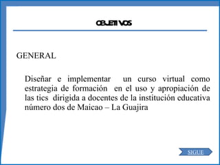 OBJETIVOS GENERAL Diseñar e implementar  un curso virtual como estrategia de formación  en el uso y apropiación de las tics  dirigida a docentes de la institución educativa número dos de Maicao – La Guajira SIGUE 