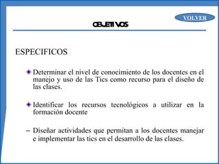 OBJETIVOS ESPECIFICOS Determinar el nivel de conocimiento de los docentes en el manejo y uso de las Tics como recurso para el diseño de las clases.  Identificar los recursos tecnológicos a utilizar en la formación docente Diseñar actividades que permitan a los docentes manejar e implementar las tics en el desarrollo de las clases. VOLVER 