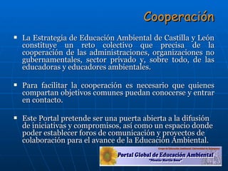 Cooperación La Estrategia de Educación Ambiental de Castilla y León constituye un reto colectivo que precisa de la cooperación de las administraciones, organizaciones no gubernamentales, sector privado y, sobre todo, de las educadoras y educadores ambientales.  Para facilitar la cooperación es necesario que quienes compartan objetivos comunes puedan conocerse y entrar en contacto.  Este Portal pretende ser una puerta abierta a la difusión de iniciativas y compromisos, así como un espacio donde poder establecer foros de comunicación y proyectos de colaboración para el avance de la Educación Ambiental. 