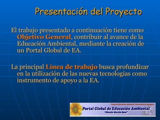 Presentación del Proyecto El trabajo presentado a continuación tiene como  Objetivo General , contribuir al avance de la Educación Ambiental, mediante la creación de un Portal Global de EA. La principal  Línea de trabajo  busca profundizar en la utilización de las nuevas tecnologías como instrumento de apoyo a la EA. 