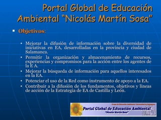 Portal Global de Educación Ambiental “Nicolás Martín Sosa” Objetivos : Mejorar la difusión de información sobre la diversidad de iniciativas en EA, desarrolladas en la provincia y ciudad de Salamanca. Permitir la organización y almacenamiento de recursos, experiencias y compromisos para la acción entre los agentes de la E A. Mejorar la búsqueda de información para aquellos interesados en la EA. Potenciar el uso de la Red como instrumento de apoyo a la EA. Contribuir a la difusión de los fundamentos, objetivos y líneas de acción de la Estrategia de EA de Castilla y León. 