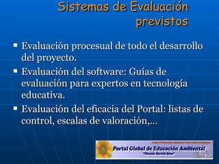 Evaluación procesual de todo el desarrollo del proyecto.  Evaluación del software: Guías de evaluación para expertos en tecnología educativa. Evaluación del eficacia del Portal: listas de control, escalas de valoración,… Sistemas de Evaluación previstos 