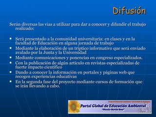Difusión Serán diversas las vías a utilizar para dar a conocer y difundir el trabajo realizado: Será presentado a la comunidad universitaria: en clases y en la facultad de Educación en alguna jornada de trabajo Mediante la elaboración de un tríptico informativo que será enviado avalado por la Junta y la Universidad Mediante comunicaciones y ponencias en congreso especializados. Con la publicación de algún artículo en revistas especializadas de fuerte impacto científico Dando a conocer la información en portales y páginas web que recogen experiencias educativas En la segunda fase del proyecto mediante cursos de formación que se irán llevando a cabo. 