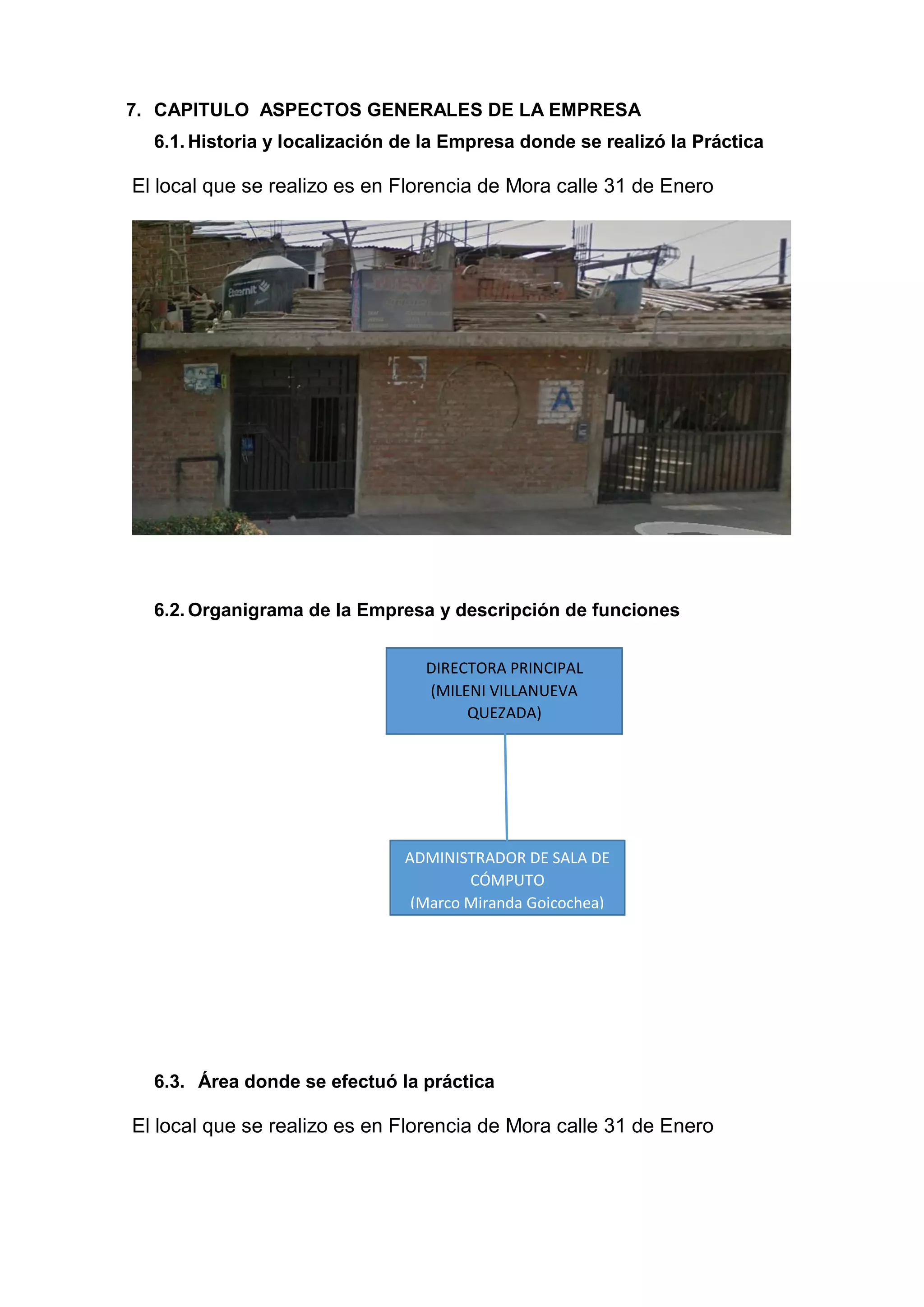 7. CAPITULO ASPECTOS GENERALES DE LA EMPRESA
6.1. Historia y localización de la Empresa donde se realizó la Práctica
El local que se realizo es en Florencia de Mora calle 31 de Enero
6.2. Organigrama de la Empresa y descripción de funciones
6.3. Área donde se efectuó la práctica
El local que se realizo es en Florencia de Mora calle 31 de Enero
ADMINISTRADOR DE SALA DE
CÓMPUTO
(Marco Miranda Goicochea)
DIRECTORA PRINCIPAL
(MILENI VILLANUEVA
QUEZADA)
 