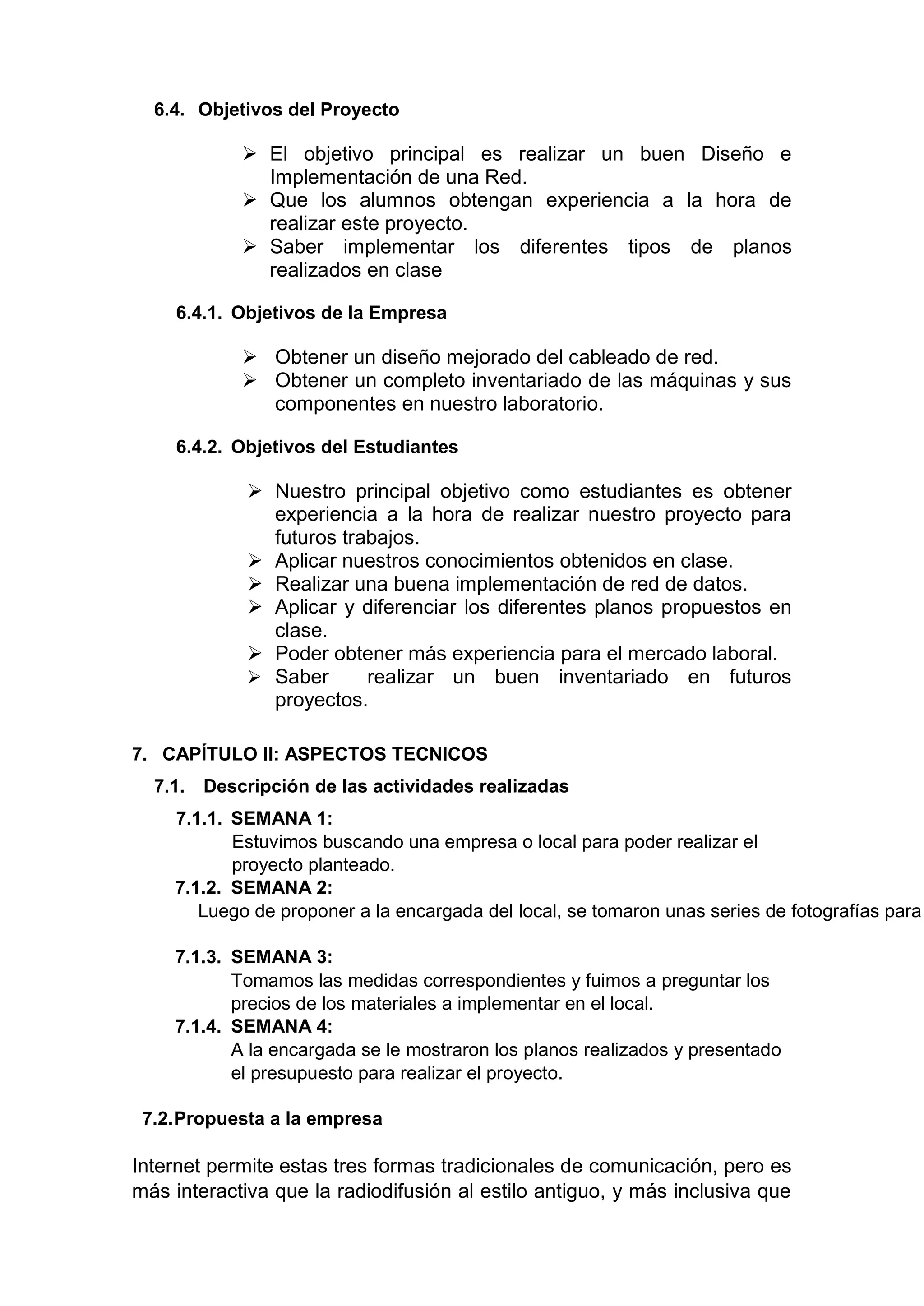 6.4. Objetivos del Proyecto
 El objetivo principal es realizar un buen Diseño e
Implementación de una Red.
 Que los alumnos obtengan experiencia a la hora de
realizar este proyecto.
 Saber implementar los diferentes tipos de planos
realizados en clase
6.4.1. Objetivos de la Empresa
 Obtener un diseño mejorado del cableado de red.
 Obtener un completo inventariado de las máquinas y sus
componentes en nuestro laboratorio.
6.4.2. Objetivos del Estudiantes
 Nuestro principal objetivo como estudiantes es obtener
experiencia a la hora de realizar nuestro proyecto para
futuros trabajos.
 Aplicar nuestros conocimientos obtenidos en clase.
 Realizar una buena implementación de red de datos.
 Aplicar y diferenciar los diferentes planos propuestos en
clase.
 Poder obtener más experiencia para el mercado laboral.
 Saber realizar un buen inventariado en futuros
proyectos.
7. CAPÍTULO II: ASPECTOS TECNICOS
7.1. Descripción de las actividades realizadas
7.1.1. SEMANA 1:
Estuvimos buscando una empresa o local para poder realizar el
proyecto planteado.
7.1.2. SEMANA 2:
Luego de proponer a la encargada del local, se tomaron unas series de fotografías para
7.1.3. SEMANA 3:
Tomamos las medidas correspondientes y fuimos a preguntar los
precios de los materiales a implementar en el local.
7.1.4. SEMANA 4:
A la encargada se le mostraron los planos realizados y presentado
el presupuesto para realizar el proyecto.
7.2.Propuesta a la empresa
Internet permite estas tres formas tradicionales de comunicación, pero es
más interactiva que la radiodifusión al estilo antiguo, y más inclusiva que
 