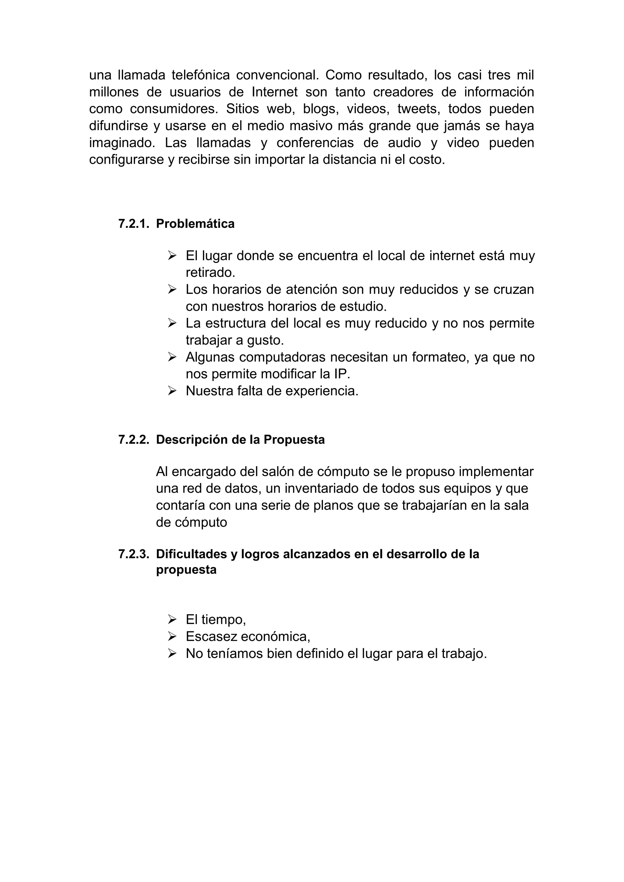 una llamada telefónica convencional. Como resultado, los casi tres mil
millones de usuarios de Internet son tanto creadores de información
como consumidores. Sitios web, blogs, videos, tweets, todos pueden
difundirse y usarse en el medio masivo más grande que jamás se haya
imaginado. Las llamadas y conferencias de audio y video pueden
configurarse y recibirse sin importar la distancia ni el costo.
7.2.1. Problemática
 El lugar donde se encuentra el local de internet está muy
retirado.
 Los horarios de atención son muy reducidos y se cruzan
con nuestros horarios de estudio.
 La estructura del local es muy reducido y no nos permite
trabajar a gusto.
 Algunas computadoras necesitan un formateo, ya que no
nos permite modificar la IP.
 Nuestra falta de experiencia.
7.2.2. Descripción de la Propuesta
Al encargado del salón de cómputo se le propuso implementar
una red de datos, un inventariado de todos sus equipos y que
contaría con una serie de planos que se trabajarían en la sala
de cómputo
7.2.3. Dificultades y logros alcanzados en el desarrollo de la
propuesta
 El tiempo,
 Escasez económica,
 No teníamos bien definido el lugar para el trabajo.
 