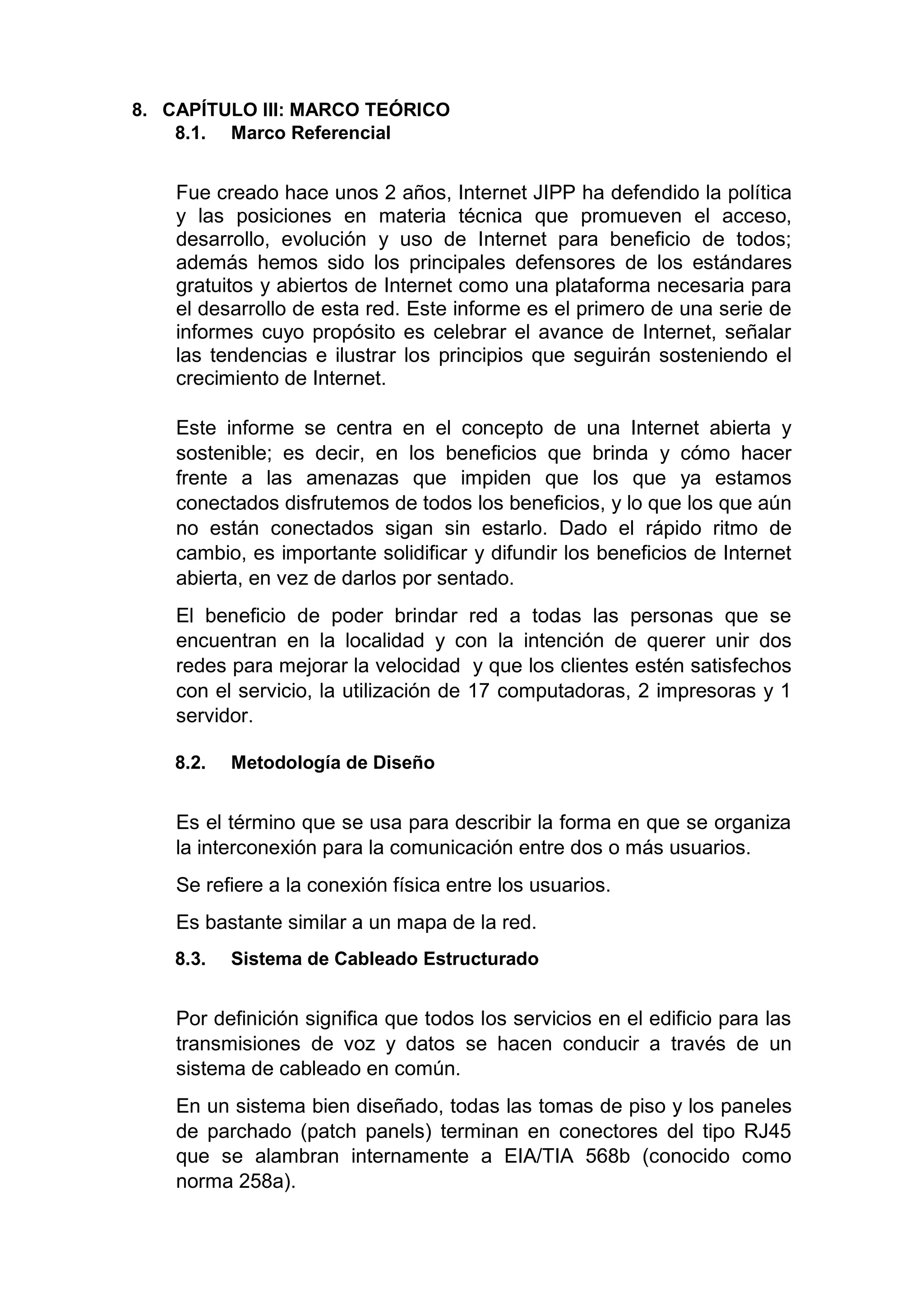 8. CAPÍTULO III: MARCO TEÓRICO
8.1. Marco Referencial
Fue creado hace unos 2 años, Internet JIPP ha defendido la política
y las posiciones en materia técnica que promueven el acceso,
desarrollo, evolución y uso de Internet para beneficio de todos;
además hemos sido los principales defensores de los estándares
gratuitos y abiertos de Internet como una plataforma necesaria para
el desarrollo de esta red. Este informe es el primero de una serie de
informes cuyo propósito es celebrar el avance de Internet, señalar
las tendencias e ilustrar los principios que seguirán sosteniendo el
crecimiento de Internet.
Este informe se centra en el concepto de una Internet abierta y
sostenible; es decir, en los beneficios que brinda y cómo hacer
frente a las amenazas que impiden que los que ya estamos
conectados disfrutemos de todos los beneficios, y lo que los que aún
no están conectados sigan sin estarlo. Dado el rápido ritmo de
cambio, es importante solidificar y difundir los beneficios de Internet
abierta, en vez de darlos por sentado.
El beneficio de poder brindar red a todas las personas que se
encuentran en la localidad y con la intención de querer unir dos
redes para mejorar la velocidad y que los clientes estén satisfechos
con el servicio, la utilización de 17 computadoras, 2 impresoras y 1
servidor.
8.2. Metodología de Diseño
Es el término que se usa para describir la forma en que se organiza
la interconexión para la comunicación entre dos o más usuarios.
Se refiere a la conexión física entre los usuarios.
Es bastante similar a un mapa de la red.
8.3. Sistema de Cableado Estructurado
Por definición significa que todos los servicios en el edificio para las
transmisiones de voz y datos se hacen conducir a través de un
sistema de cableado en común.
En un sistema bien diseñado, todas las tomas de piso y los paneles
de parchado (patch panels) terminan en conectores del tipo RJ45
que se alambran internamente a EIA/TIA 568b (conocido como
norma 258a).
 