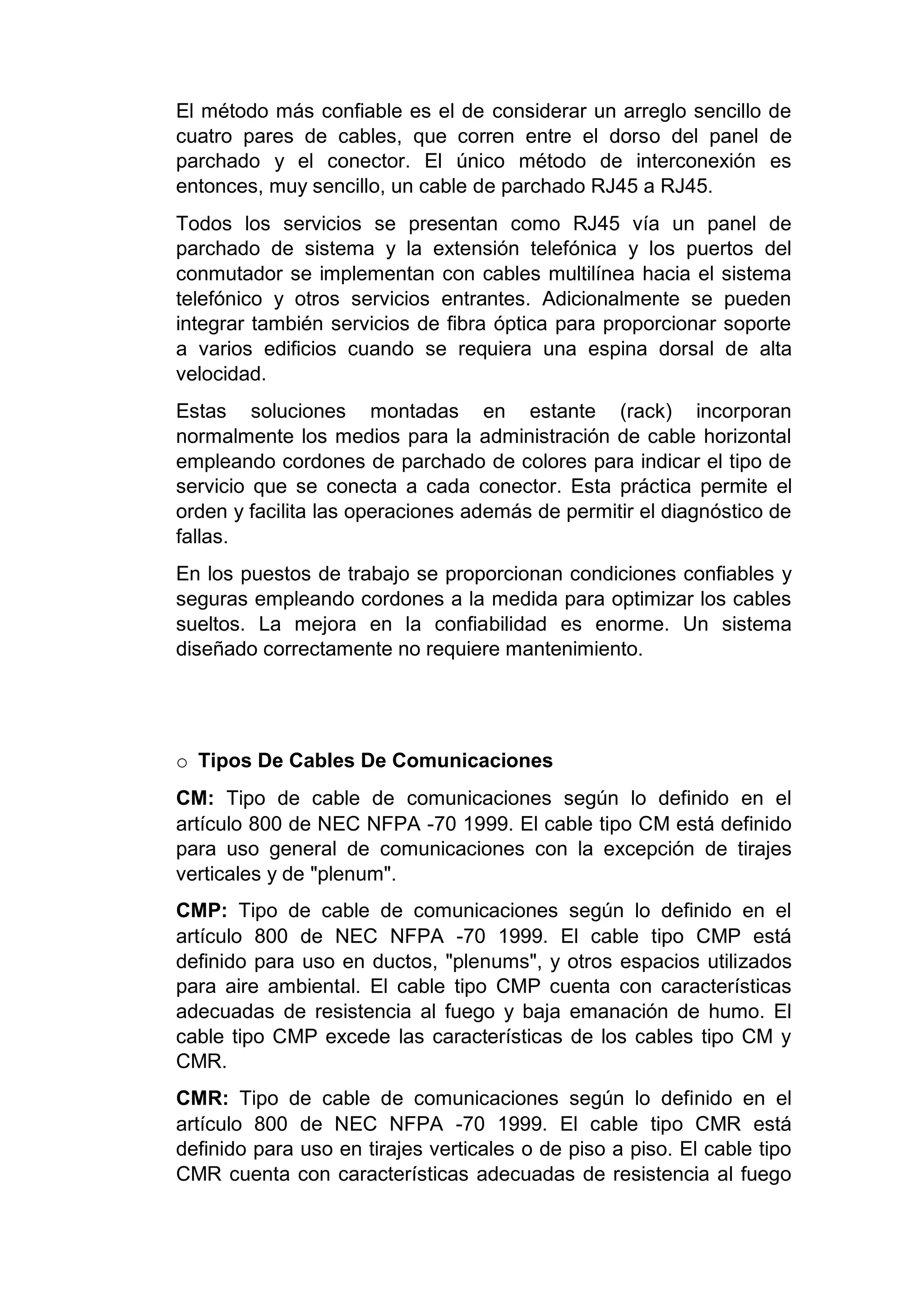 El método más confiable es el de considerar un arreglo sencillo de
cuatro pares de cables, que corren entre el dorso del panel de
parchado y el conector. El único método de interconexión es
entonces, muy sencillo, un cable de parchado RJ45 a RJ45.
Todos los servicios se presentan como RJ45 vía un panel de
parchado de sistema y la extensión telefónica y los puertos del
conmutador se implementan con cables multilínea hacia el sistema
telefónico y otros servicios entrantes. Adicionalmente se pueden
integrar también servicios de fibra óptica para proporcionar soporte
a varios edificios cuando se requiera una espina dorsal de alta
velocidad.
Estas soluciones montadas en estante (rack) incorporan
normalmente los medios para la administración de cable horizontal
empleando cordones de parchado de colores para indicar el tipo de
servicio que se conecta a cada conector. Esta práctica permite el
orden y facilita las operaciones además de permitir el diagnóstico de
fallas.
En los puestos de trabajo se proporcionan condiciones confiables y
seguras empleando cordones a la medida para optimizar los cables
sueltos. La mejora en la confiabilidad es enorme. Un sistema
diseñado correctamente no requiere mantenimiento.
o Tipos De Cables De Comunicaciones
CM: Tipo de cable de comunicaciones según lo definido en el
artículo 800 de NEC NFPA -70 1999. El cable tipo CM está definido
para uso general de comunicaciones con la excepción de tirajes
verticales y de "plenum".
CMP: Tipo de cable de comunicaciones según lo definido en el
artículo 800 de NEC NFPA -70 1999. El cable tipo CMP está
definido para uso en ductos, "plenums", y otros espacios utilizados
para aire ambiental. El cable tipo CMP cuenta con características
adecuadas de resistencia al fuego y baja emanación de humo. El
cable tipo CMP excede las características de los cables tipo CM y
CMR.
CMR: Tipo de cable de comunicaciones según lo definido en el
artículo 800 de NEC NFPA -70 1999. El cable tipo CMR está
definido para uso en tirajes verticales o de piso a piso. El cable tipo
CMR cuenta con características adecuadas de resistencia al fuego
 