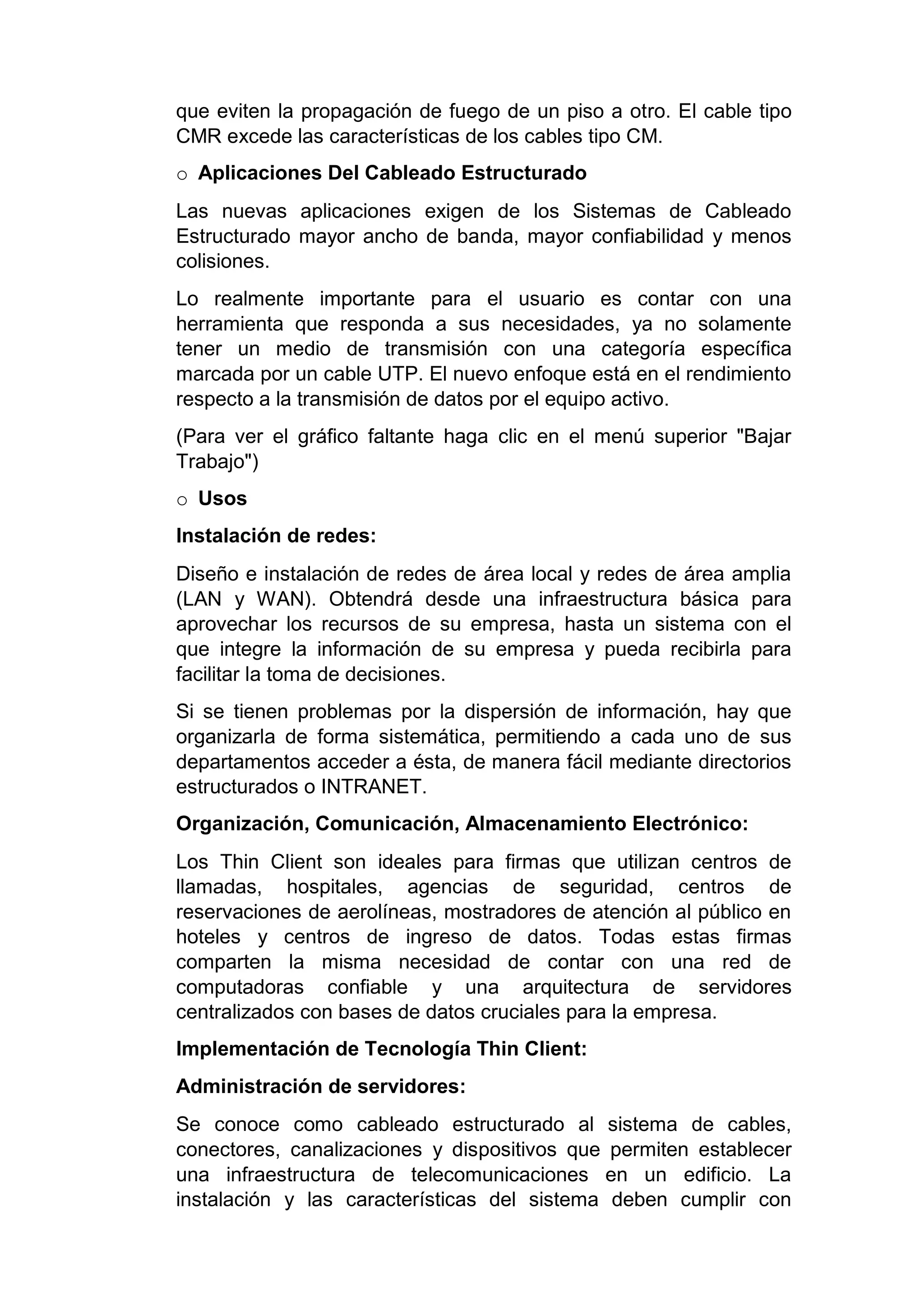 que eviten la propagación de fuego de un piso a otro. El cable tipo
CMR excede las características de los cables tipo CM.
o Aplicaciones Del Cableado Estructurado
Las nuevas aplicaciones exigen de los Sistemas de Cableado
Estructurado mayor ancho de banda, mayor confiabilidad y menos
colisiones.
Lo realmente importante para el usuario es contar con una
herramienta que responda a sus necesidades, ya no solamente
tener un medio de transmisión con una categoría específica
marcada por un cable UTP. El nuevo enfoque está en el rendimiento
respecto a la transmisión de datos por el equipo activo.
(Para ver el gráfico faltante haga clic en el menú superior "Bajar
Trabajo")
o Usos
Instalación de redes:
Diseño e instalación de redes de área local y redes de área amplia
(LAN y WAN). Obtendrá desde una infraestructura básica para
aprovechar los recursos de su empresa, hasta un sistema con el
que integre la información de su empresa y pueda recibirla para
facilitar la toma de decisiones.
Si se tienen problemas por la dispersión de información, hay que
organizarla de forma sistemática, permitiendo a cada uno de sus
departamentos acceder a ésta, de manera fácil mediante directorios
estructurados o INTRANET.
Organización, Comunicación, Almacenamiento Electrónico:
Los Thin Client son ideales para firmas que utilizan centros de
llamadas, hospitales, agencias de seguridad, centros de
reservaciones de aerolíneas, mostradores de atención al público en
hoteles y centros de ingreso de datos. Todas estas firmas
comparten la misma necesidad de contar con una red de
computadoras confiable y una arquitectura de servidores
centralizados con bases de datos cruciales para la empresa.
Implementación de Tecnología Thin Client:
Administración de servidores:
Se conoce como cableado estructurado al sistema de cables,
conectores, canalizaciones y dispositivos que permiten establecer
una infraestructura de telecomunicaciones en un edificio. La
instalación y las características del sistema deben cumplir con
 