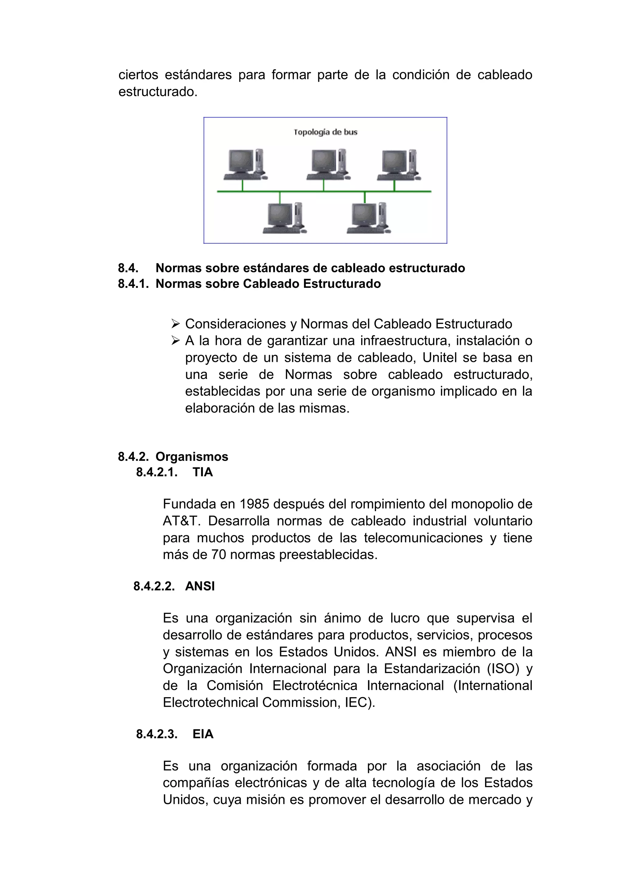 ciertos estándares para formar parte de la condición de cableado
estructurado.
8.4. Normas sobre estándares de cableado estructurado
8.4.1. Normas sobre Cableado Estructurado
 Consideraciones y Normas del Cableado Estructurado
 A la hora de garantizar una infraestructura, instalación o
proyecto de un sistema de cableado, Unitel se basa en
una serie de Normas sobre cableado estructurado,
establecidas por una serie de organismo implicado en la
elaboración de las mismas.
8.4.2. Organismos
8.4.2.1. TIA
Fundada en 1985 después del rompimiento del monopolio de
AT&T. Desarrolla normas de cableado industrial voluntario
para muchos productos de las telecomunicaciones y tiene
más de 70 normas preestablecidas.
8.4.2.2. ANSI
Es una organización sin ánimo de lucro que supervisa el
desarrollo de estándares para productos, servicios, procesos
y sistemas en los Estados Unidos. ANSI es miembro de la
Organización Internacional para la Estandarización (ISO) y
de la Comisión Electrotécnica Internacional (International
Electrotechnical Commission, IEC).
8.4.2.3. EIA
Es una organización formada por la asociación de las
compañías electrónicas y de alta tecnología de los Estados
Unidos, cuya misión es promover el desarrollo de mercado y
 