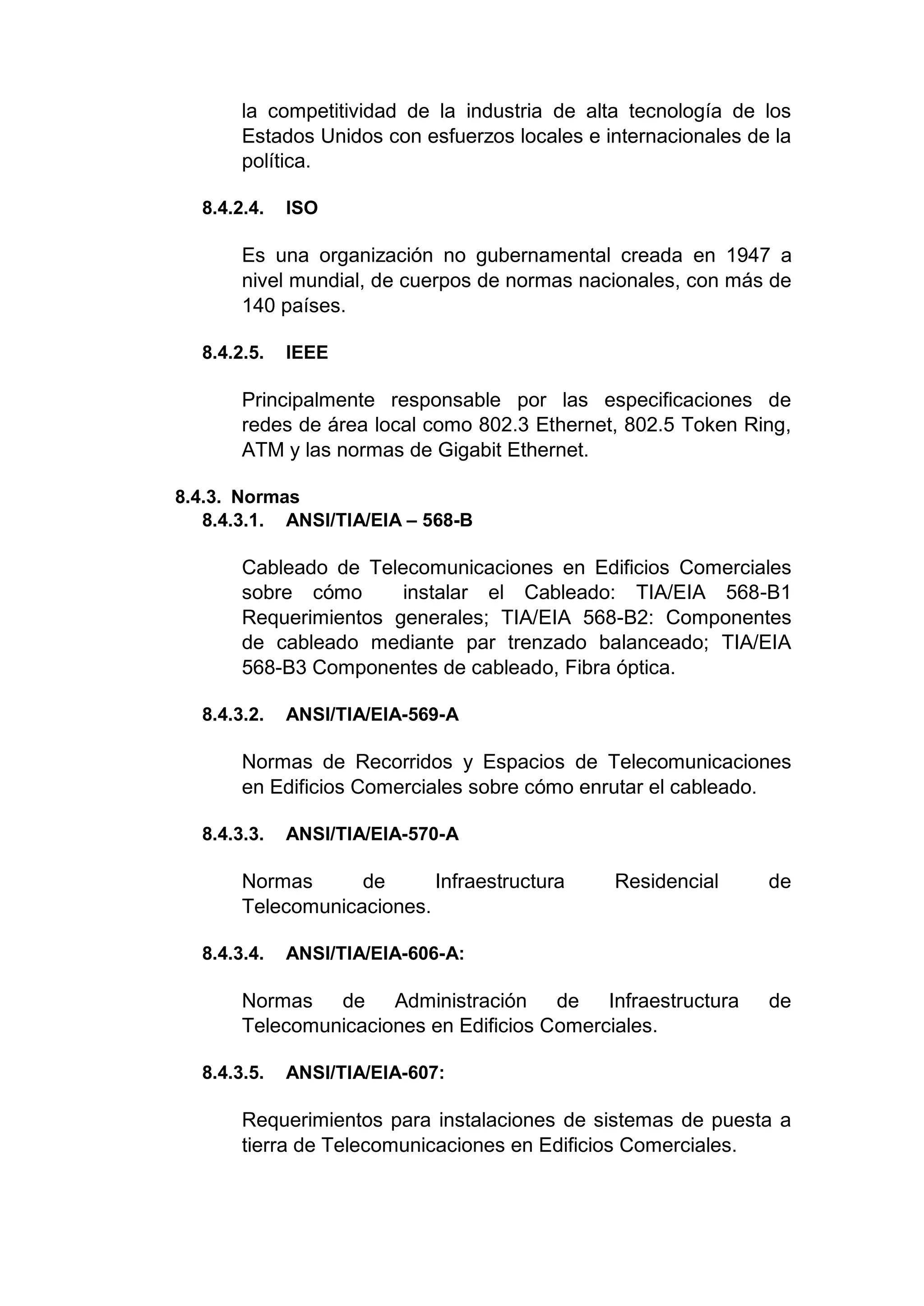la competitividad de la industria de alta tecnología de los
Estados Unidos con esfuerzos locales e internacionales de la
política.
8.4.2.4. ISO
Es una organización no gubernamental creada en 1947 a
nivel mundial, de cuerpos de normas nacionales, con más de
140 países.
8.4.2.5. IEEE
Principalmente responsable por las especificaciones de
redes de área local como 802.3 Ethernet, 802.5 Token Ring,
ATM y las normas de Gigabit Ethernet.
8.4.3. Normas
8.4.3.1. ANSI/TIA/EIA – 568-B
Cableado de Telecomunicaciones en Edificios Comerciales
sobre cómo instalar el Cableado: TIA/EIA 568-B1
Requerimientos generales; TIA/EIA 568-B2: Componentes
de cableado mediante par trenzado balanceado; TIA/EIA
568-B3 Componentes de cableado, Fibra óptica.
8.4.3.2. ANSI/TIA/EIA-569-A
Normas de Recorridos y Espacios de Telecomunicaciones
en Edificios Comerciales sobre cómo enrutar el cableado.
8.4.3.3. ANSI/TIA/EIA-570-A
Normas de Infraestructura Residencial de
Telecomunicaciones.
8.4.3.4. ANSI/TIA/EIA-606-A:
Normas de Administración de Infraestructura de
Telecomunicaciones en Edificios Comerciales.
8.4.3.5. ANSI/TIA/EIA-607:
Requerimientos para instalaciones de sistemas de puesta a
tierra de Telecomunicaciones en Edificios Comerciales.
 