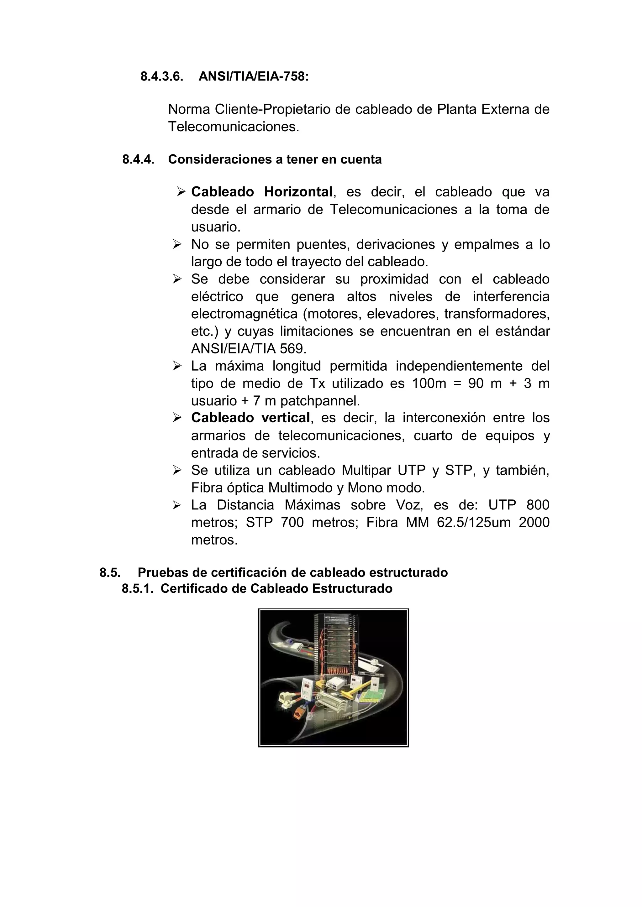 8.4.3.6. ANSI/TIA/EIA-758:
Norma Cliente-Propietario de cableado de Planta Externa de
Telecomunicaciones.
8.4.4. Consideraciones a tener en cuenta
 Cableado Horizontal, es decir, el cableado que va
desde el armario de Telecomunicaciones a la toma de
usuario.
 No se permiten puentes, derivaciones y empalmes a lo
largo de todo el trayecto del cableado.
 Se debe considerar su proximidad con el cableado
eléctrico que genera altos niveles de interferencia
electromagnética (motores, elevadores, transformadores,
etc.) y cuyas limitaciones se encuentran en el estándar
ANSI/EIA/TIA 569.
 La máxima longitud permitida independientemente del
tipo de medio de Tx utilizado es 100m = 90 m + 3 m
usuario + 7 m patchpannel.
 Cableado vertical, es decir, la interconexión entre los
armarios de telecomunicaciones, cuarto de equipos y
entrada de servicios.
 Se utiliza un cableado Multipar UTP y STP, y también,
Fibra óptica Multimodo y Mono modo.
 La Distancia Máximas sobre Voz, es de: UTP 800
metros; STP 700 metros; Fibra MM 62.5/125um 2000
metros.
8.5. Pruebas de certificación de cableado estructurado
8.5.1. Certificado de Cableado Estructurado
 