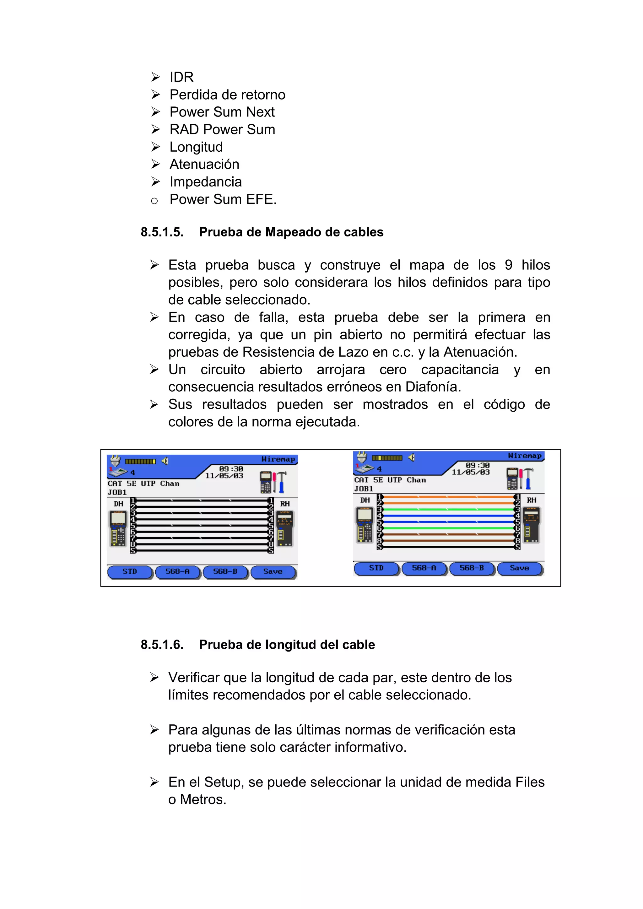  IDR
 Perdida de retorno
 Power Sum Next
 RAD Power Sum
 Longitud
 Atenuación
 Impedancia
o Power Sum EFE.
8.5.1.5. Prueba de Mapeado de cables
 Esta prueba busca y construye el mapa de los 9 hilos
posibles, pero solo considerara los hilos definidos para tipo
de cable seleccionado.
 En caso de falla, esta prueba debe ser la primera en
corregida, ya que un pin abierto no permitirá efectuar las
pruebas de Resistencia de Lazo en c.c. y la Atenuación.
 Un circuito abierto arrojara cero capacitancia y en
consecuencia resultados erróneos en Diafonía.
 Sus resultados pueden ser mostrados en el código de
colores de la norma ejecutada.
8.5.1.6. Prueba de longitud del cable
 Verificar que la longitud de cada par, este dentro de los
límites recomendados por el cable seleccionado.
 Para algunas de las últimas normas de verificación esta
prueba tiene solo carácter informativo.
 En el Setup, se puede seleccionar la unidad de medida Files
o Metros.
 