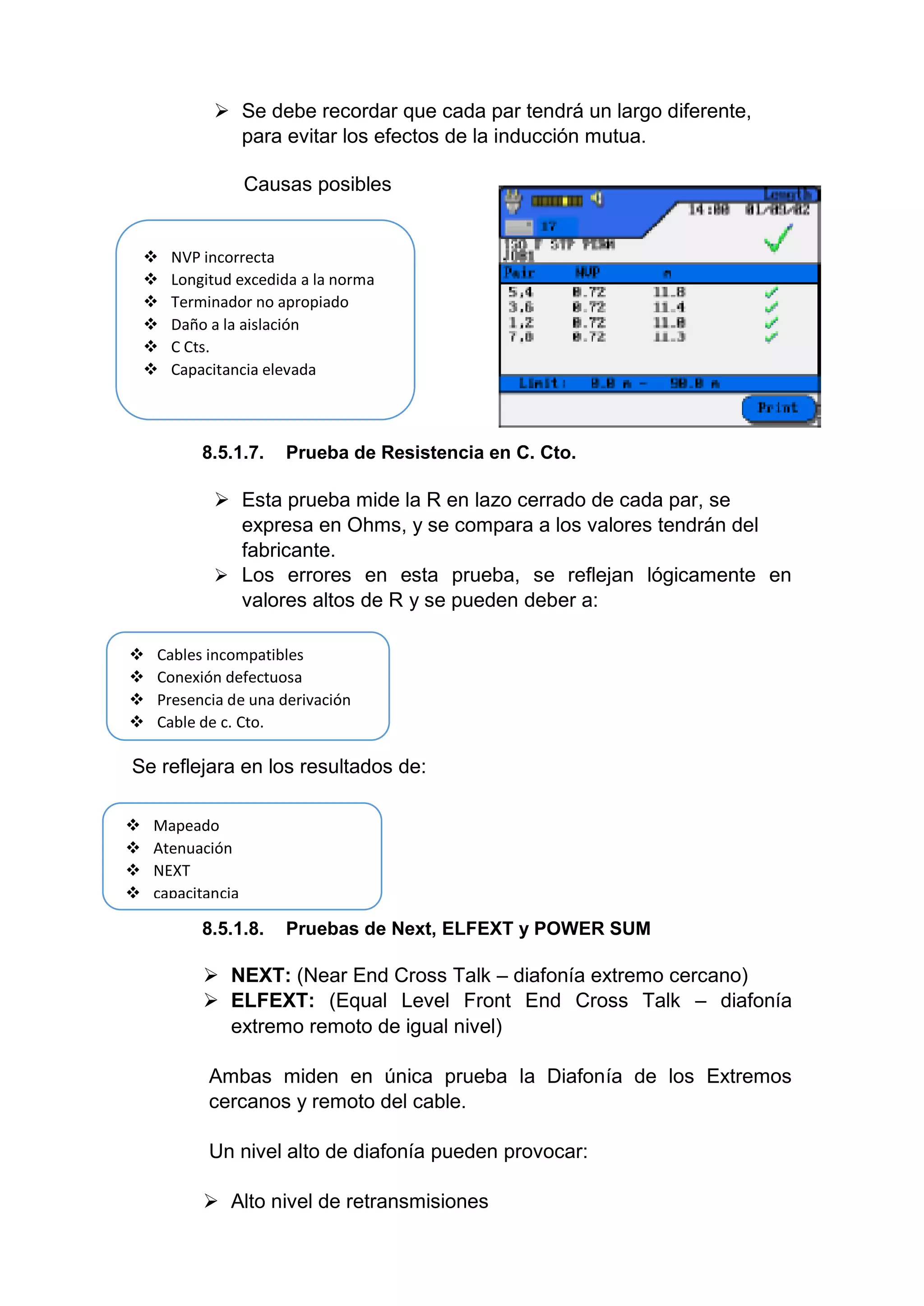  Se debe recordar que cada par tendrá un largo diferente,
para evitar los efectos de la inducción mutua.
Causas posibles
8.5.1.7. Prueba de Resistencia en C. Cto.
 Esta prueba mide la R en lazo cerrado de cada par, se
expresa en Ohms, y se compara a los valores tendrán del
fabricante.
 Los errores en esta prueba, se reflejan lógicamente en
valores altos de R y se pueden deber a:
Se reflejara en los resultados de:
8.5.1.8. Pruebas de Next, ELFEXT y POWER SUM
 NEXT: (Near End Cross Talk – diafonía extremo cercano)
 ELFEXT: (Equal Level Front End Cross Talk – diafonía
extremo remoto de igual nivel)
Ambas miden en única prueba la Diafonía de los Extremos
cercanos y remoto del cable.
Un nivel alto de diafonía pueden provocar:
 Alto nivel de retransmisiones
 NVP incorrecta
 Longitud excedida a la norma
 Terminador no apropiado
 Daño a la aislación
 C Cts.
 Capacitancia elevada
 Mapeado
 Atenuación
 NEXT
 capacitancia
 Cables incompatibles
 Conexión defectuosa
 Presencia de una derivación
 Cable de c. Cto.
 