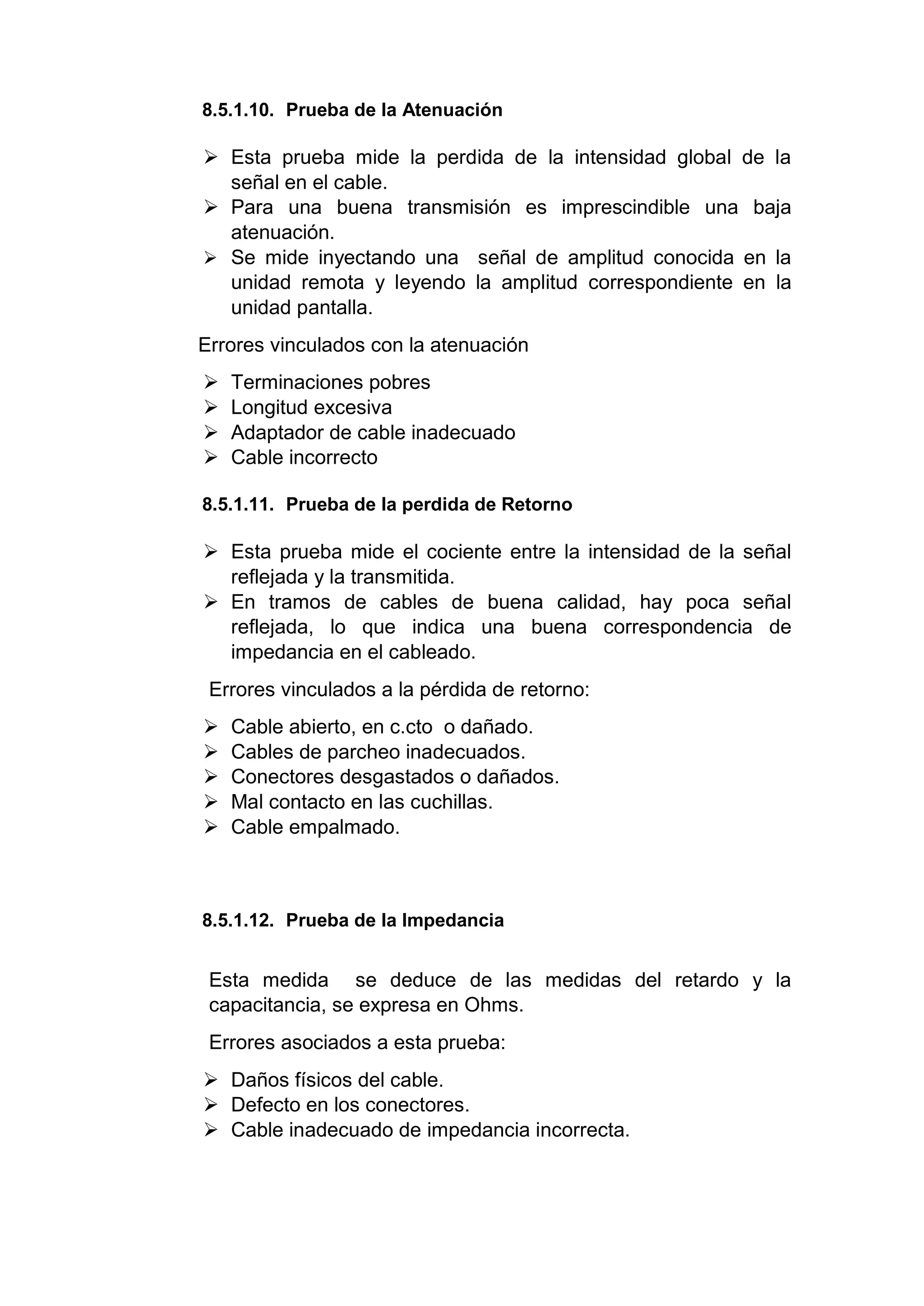 8.5.1.10. Prueba de la Atenuación
 Esta prueba mide la perdida de la intensidad global de la
señal en el cable.
 Para una buena transmisión es imprescindible una baja
atenuación.
 Se mide inyectando una señal de amplitud conocida en la
unidad remota y leyendo la amplitud correspondiente en la
unidad pantalla.
Errores vinculados con la atenuación
 Terminaciones pobres
 Longitud excesiva
 Adaptador de cable inadecuado
 Cable incorrecto
8.5.1.11. Prueba de la perdida de Retorno
 Esta prueba mide el cociente entre la intensidad de la señal
reflejada y la transmitida.
 En tramos de cables de buena calidad, hay poca señal
reflejada, lo que indica una buena correspondencia de
impedancia en el cableado.
Errores vinculados a la pérdida de retorno:
 Cable abierto, en c.cto o dañado.
 Cables de parcheo inadecuados.
 Conectores desgastados o dañados.
 Mal contacto en las cuchillas.
 Cable empalmado.
8.5.1.12. Prueba de la Impedancia
Esta medida se deduce de las medidas del retardo y la
capacitancia, se expresa en Ohms.
Errores asociados a esta prueba:
 Daños físicos del cable.
 Defecto en los conectores.
 Cable inadecuado de impedancia incorrecta.
 