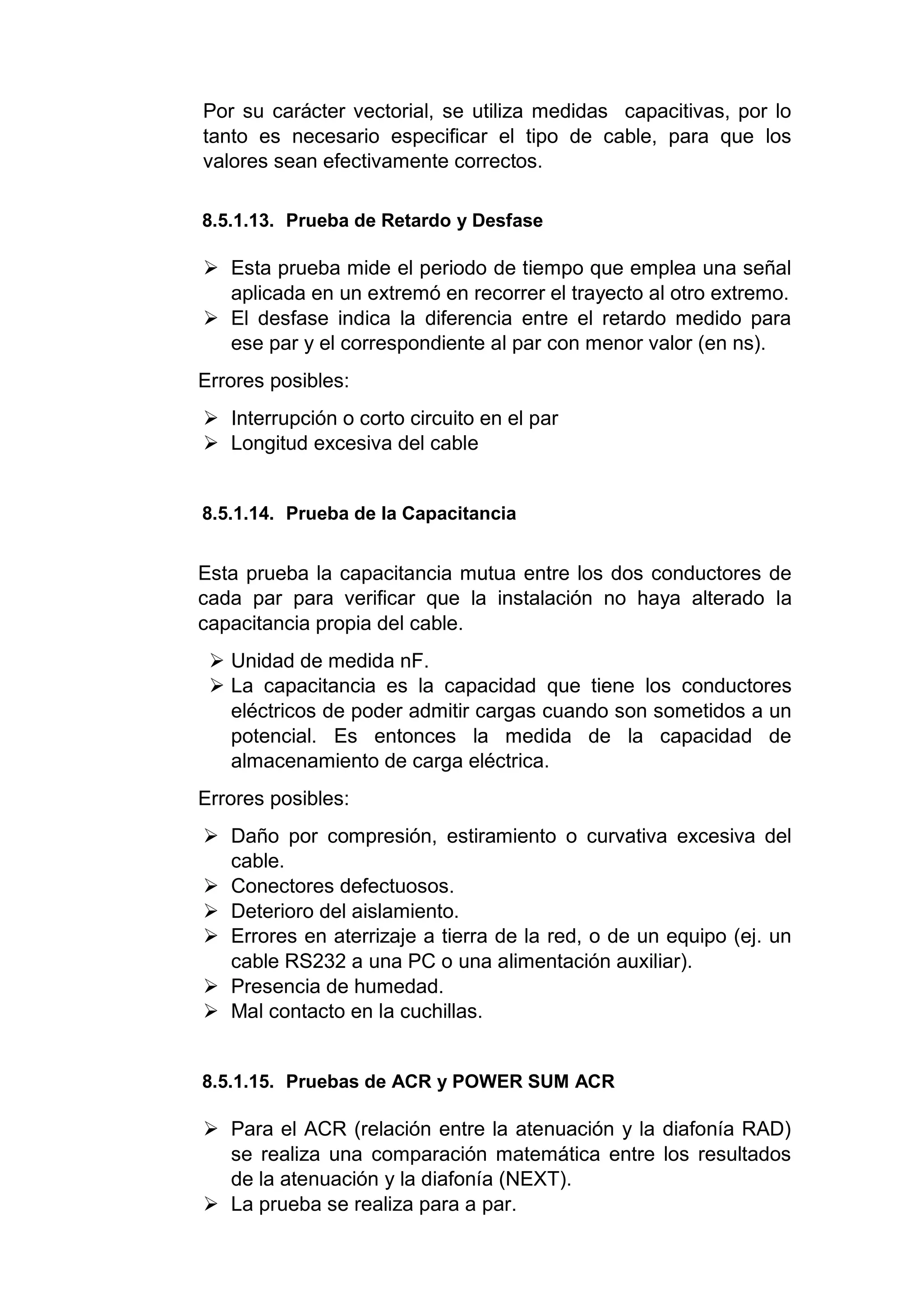 Por su carácter vectorial, se utiliza medidas capacitivas, por lo
tanto es necesario especificar el tipo de cable, para que los
valores sean efectivamente correctos.
8.5.1.13. Prueba de Retardo y Desfase
 Esta prueba mide el periodo de tiempo que emplea una señal
aplicada en un extremó en recorrer el trayecto al otro extremo.
 El desfase indica la diferencia entre el retardo medido para
ese par y el correspondiente al par con menor valor (en ns).
Errores posibles:
 Interrupción o corto circuito en el par
 Longitud excesiva del cable
8.5.1.14. Prueba de la Capacitancia
Esta prueba la capacitancia mutua entre los dos conductores de
cada par para verificar que la instalación no haya alterado la
capacitancia propia del cable.
 Unidad de medida nF.
 La capacitancia es la capacidad que tiene los conductores
eléctricos de poder admitir cargas cuando son sometidos a un
potencial. Es entonces la medida de la capacidad de
almacenamiento de carga eléctrica.
Errores posibles:
 Daño por compresión, estiramiento o curvativa excesiva del
cable.
 Conectores defectuosos.
 Deterioro del aislamiento.
 Errores en aterrizaje a tierra de la red, o de un equipo (ej. un
cable RS232 a una PC o una alimentación auxiliar).
 Presencia de humedad.
 Mal contacto en la cuchillas.
8.5.1.15. Pruebas de ACR y POWER SUM ACR
 Para el ACR (relación entre la atenuación y la diafonía RAD)
se realiza una comparación matemática entre los resultados
de la atenuación y la diafonía (NEXT).
 La prueba se realiza para a par.
 