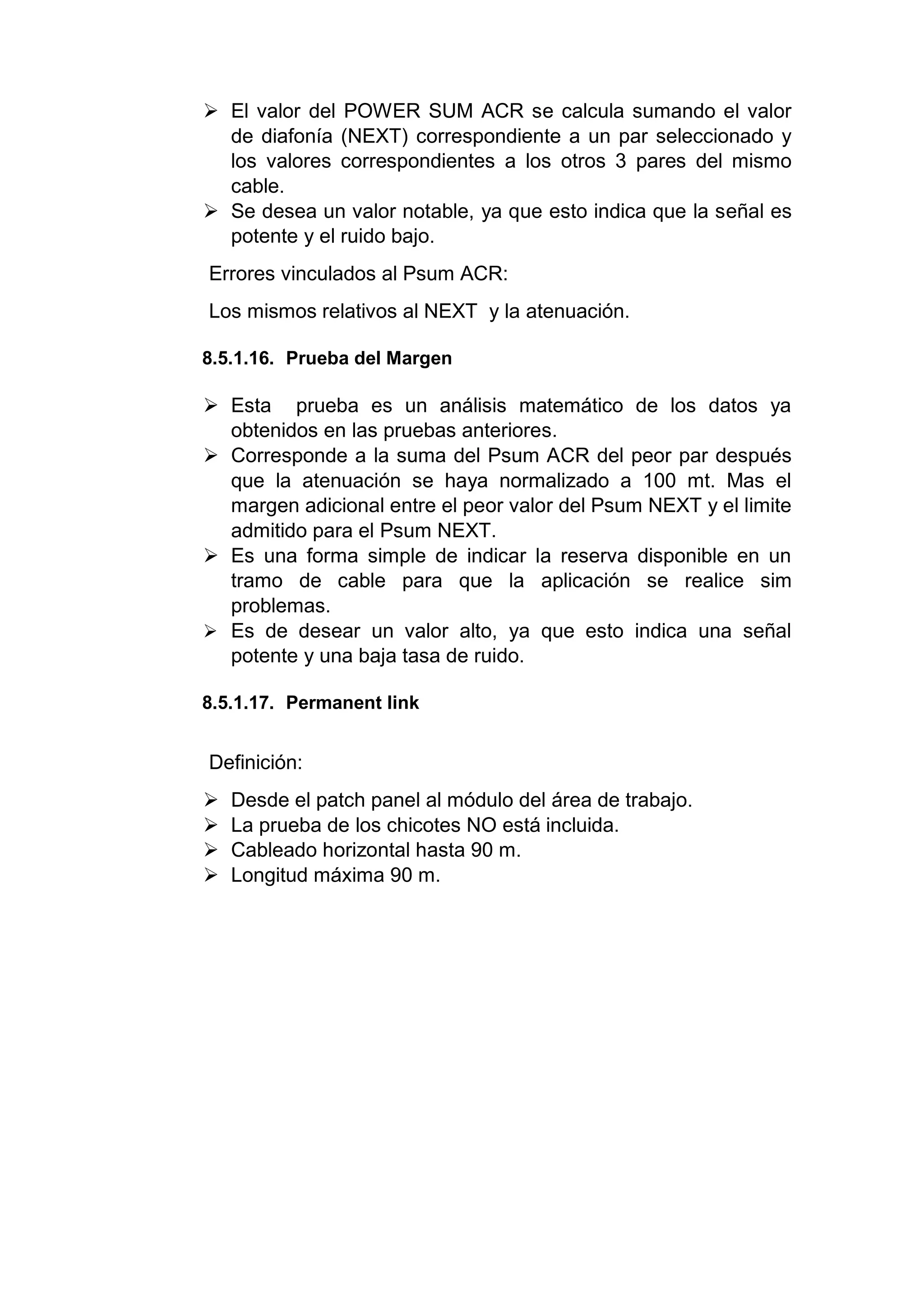  El valor del POWER SUM ACR se calcula sumando el valor
de diafonía (NEXT) correspondiente a un par seleccionado y
los valores correspondientes a los otros 3 pares del mismo
cable.
 Se desea un valor notable, ya que esto indica que la señal es
potente y el ruido bajo.
Errores vinculados al Psum ACR:
Los mismos relativos al NEXT y la atenuación.
8.5.1.16. Prueba del Margen
 Esta prueba es un análisis matemático de los datos ya
obtenidos en las pruebas anteriores.
 Corresponde a la suma del Psum ACR del peor par después
que la atenuación se haya normalizado a 100 mt. Mas el
margen adicional entre el peor valor del Psum NEXT y el limite
admitido para el Psum NEXT.
 Es una forma simple de indicar la reserva disponible en un
tramo de cable para que la aplicación se realice sim
problemas.
 Es de desear un valor alto, ya que esto indica una señal
potente y una baja tasa de ruido.
8.5.1.17. Permanent link
Definición:
 Desde el patch panel al módulo del área de trabajo.
 La prueba de los chicotes NO está incluida.
 Cableado horizontal hasta 90 m.
 Longitud máxima 90 m.
 