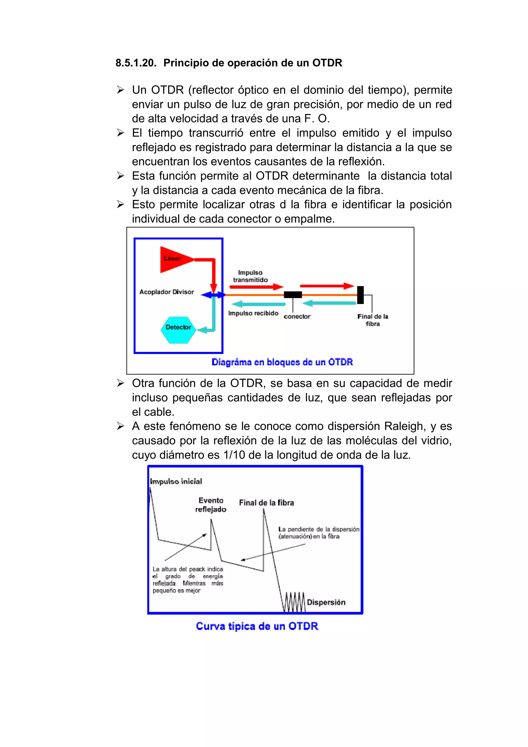 8.5.1.20. Principio de operación de un OTDR
 Un OTDR (reflector óptico en el dominio del tiempo), permite
enviar un pulso de luz de gran precisión, por medio de un red
de alta velocidad a través de una F. O.
 El tiempo transcurrió entre el impulso emitido y el impulso
reflejado es registrado para determinar la distancia a la que se
encuentran los eventos causantes de la reflexión.
 Esta función permite al OTDR determinante la distancia total
y la distancia a cada evento mecánica de la fibra.
 Esto permite localizar otras d la fibra e identificar la posición
individual de cada conector o empalme.
 Otra función de la OTDR, se basa en su capacidad de medir
incluso pequeñas cantidades de luz, que sean reflejadas por
el cable.
 A este fenómeno se le conoce como dispersión Raleigh, y es
causado por la reflexión de la luz de las moléculas del vidrio,
cuyo diámetro es 1/10 de la longitud de onda de la luz.
 