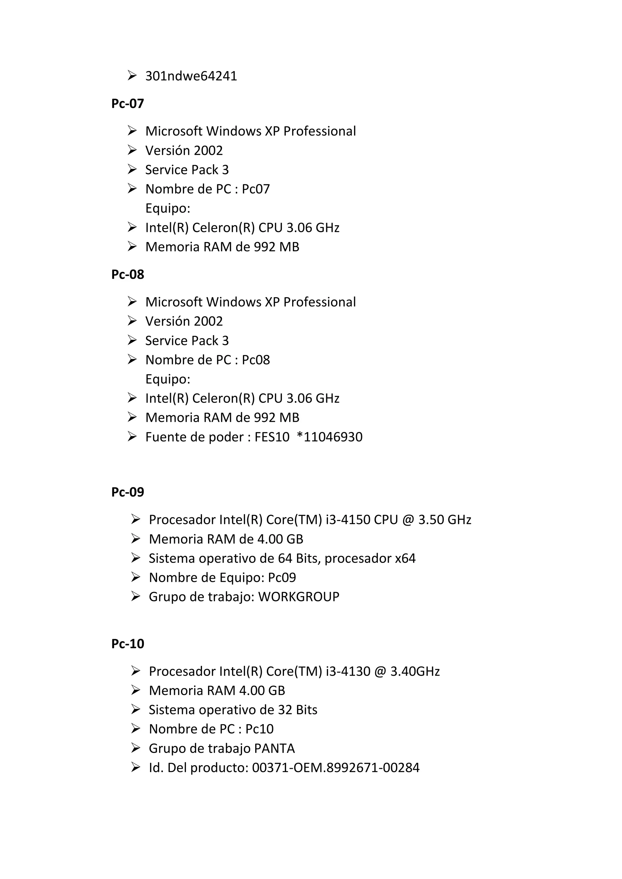  301ndwe64241
Pc-07
 Microsoft Windows XP Professional
 Versión 2002
 Service Pack 3
 Nombre de PC : Pc07
Equipo:
 Intel(R) Celeron(R) CPU 3.06 GHz
 Memoria RAM de 992 MB
Pc-08
 Microsoft Windows XP Professional
 Versión 2002
 Service Pack 3
 Nombre de PC : Pc08
Equipo:
 Intel(R) Celeron(R) CPU 3.06 GHz
 Memoria RAM de 992 MB
 Fuente de poder : FES10 *11046930
Pc-09
 Procesador Intel(R) Core(TM) i3-4150 CPU @ 3.50 GHz
 Memoria RAM de 4.00 GB
 Sistema operativo de 64 Bits, procesador x64
 Nombre de Equipo: Pc09
 Grupo de trabajo: WORKGROUP
Pc-10
 Procesador Intel(R) Core(TM) i3-4130 @ 3.40GHz
 Memoria RAM 4.00 GB
 Sistema operativo de 32 Bits
 Nombre de PC : Pc10
 Grupo de trabajo PANTA
 Id. Del producto: 00371-OEM.8992671-00284
 