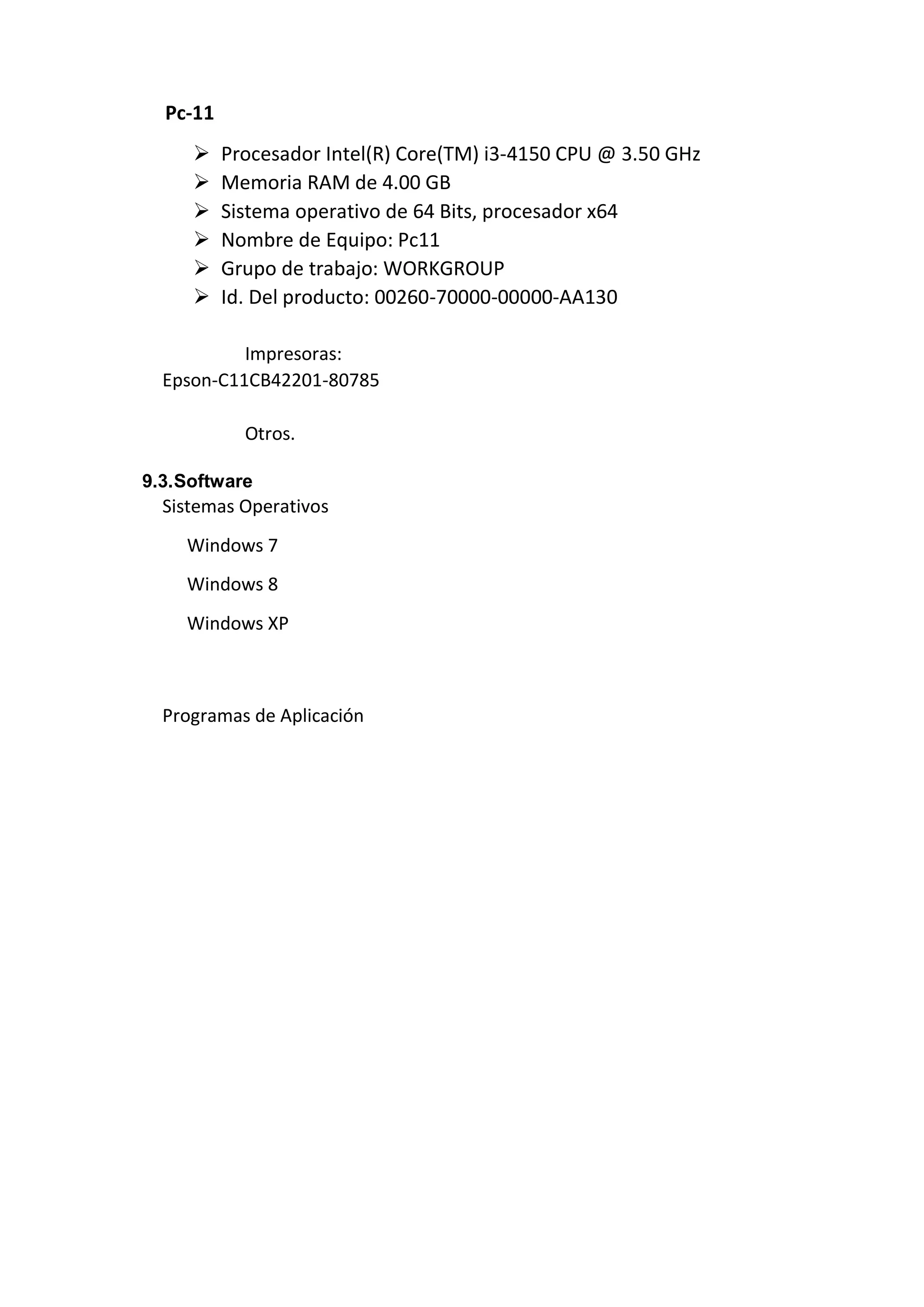 Pc-11
 Procesador Intel(R) Core(TM) i3-4150 CPU @ 3.50 GHz
 Memoria RAM de 4.00 GB
 Sistema operativo de 64 Bits, procesador x64
 Nombre de Equipo: Pc11
 Grupo de trabajo: WORKGROUP
 Id. Del producto: 00260-70000-00000-AA130
Impresoras:
Epson-C11CB42201-80785
Otros.
9.3.Software
Sistemas Operativos
Windows 7
Windows 8
Windows XP
Programas de Aplicación
 